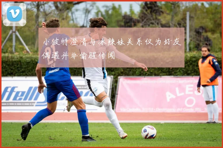 小波特澄清与冰辣妹关系仅为好友偶遇并非偷腥传闻