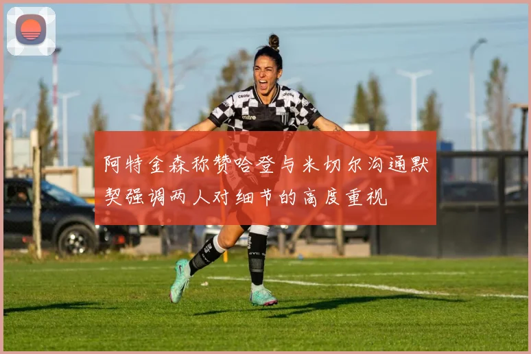 阿特金森称赞哈登与米切尔沟通默契强调两人对细节的高度重视