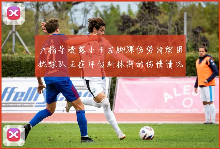 卢指导透露小卡左脚踝伤势持续困扰球队正在评估科林斯的伤情情况