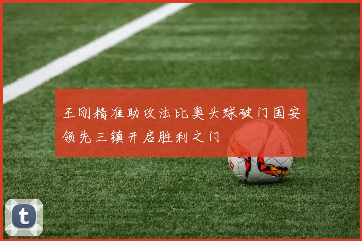 王刚精准助攻法比奥头球破门国安领先三镇开启胜利之门
