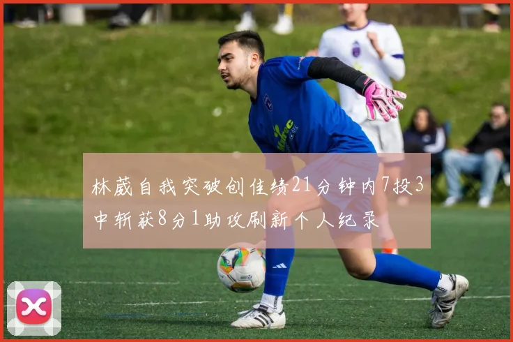 林葳自我突破创佳绩21分钟内7投3中斩获8分1助攻刷新个人纪录