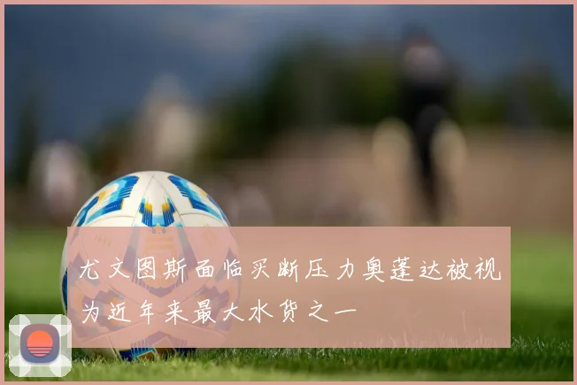 尤文图斯面临买断压力奥蓬达被视为近年来最大水货之一