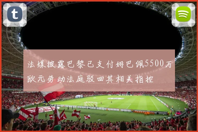 法媒披露巴黎已支付姆巴佩5500万欧元劳动法庭驳回其相关指控