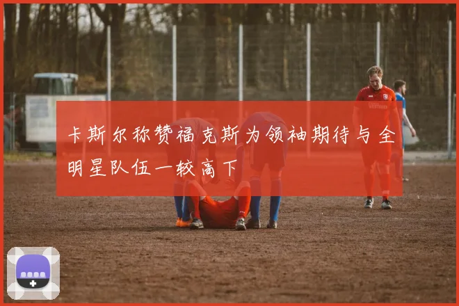 卡斯尔称赞福克斯为领袖期待与全明星队伍一较高下