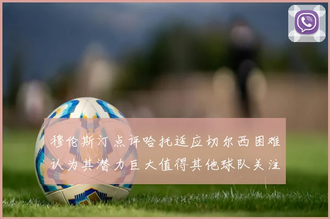 穆伦斯汀点评哈托适应切尔西困难认为其潜力巨大值得其他球队关注