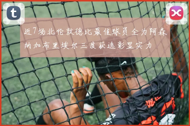 近7场北伦敦德比最佳球员全为阿森纳加布里埃尔三度获选彰显实力