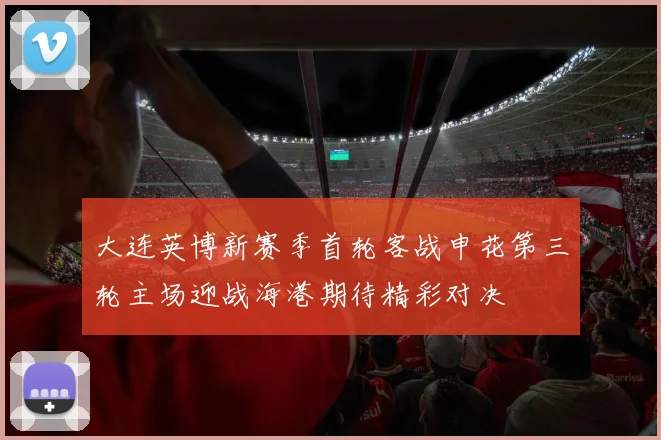 大连英博新赛季首轮客战申花第三轮主场迎战海港期待精彩对决