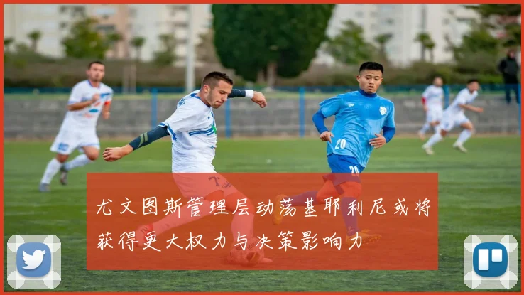 尤文图斯管理层动荡基耶利尼或将获得更大权力与决策影响力