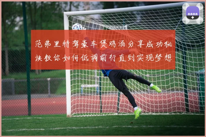 范弗里特驾豪车煲鸡汤分享成功秘诀教你如何低调前行直到实现梦想