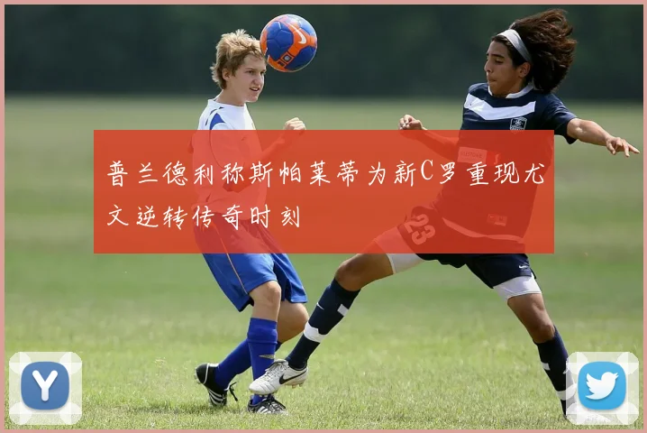 普兰德利称斯帕莱蒂为新C罗重现尤文逆转传奇时刻