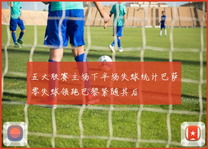 五大联赛主场下半场失球统计巴萨零失球领跑巴黎紧随其后