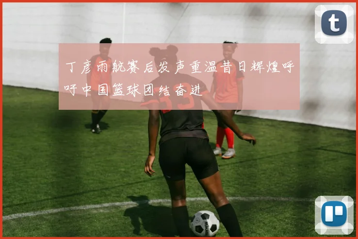 丁彦雨航赛后发声重温昔日辉煌呼吁中国篮球团结奋进