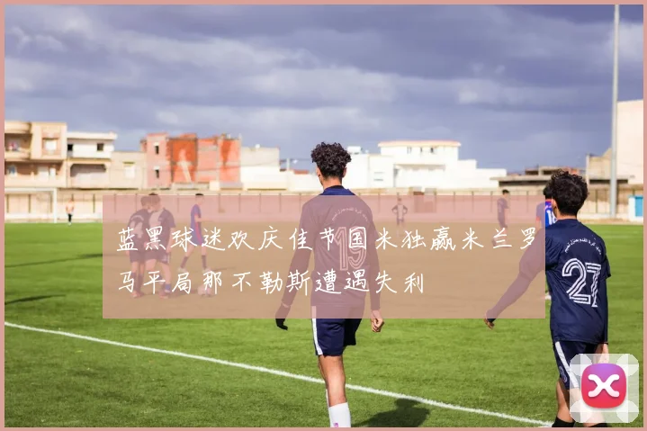 蓝黑球迷欢庆佳节国米独赢米兰罗马平局那不勒斯遭遇失利