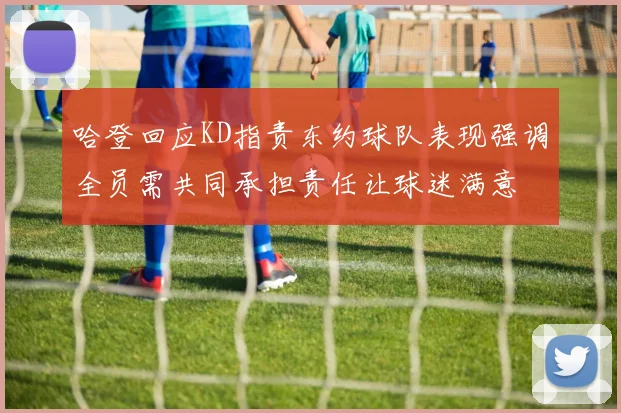 哈登回应KD指责东约球队表现强调全员需共同承担责任让球迷满意