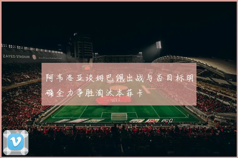 阿韦洛亚谈姆巴佩出战与否目标明确全力争胜淘汰本菲卡