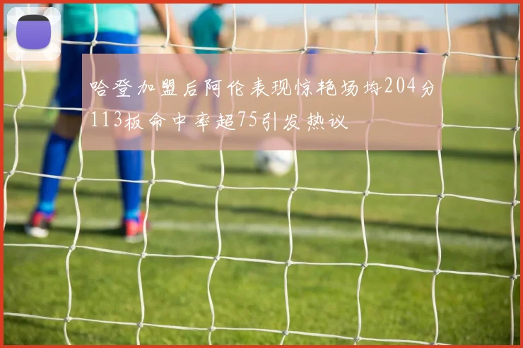 哈登加盟后阿伦表现惊艳场均204分113板命中率超75引发热议