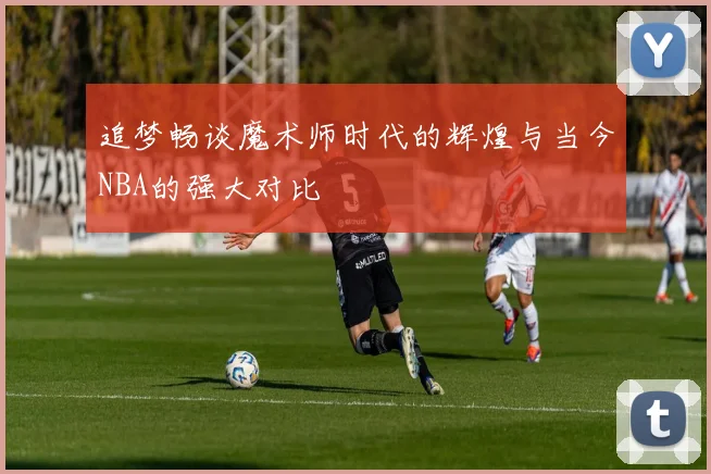 追梦畅谈魔术师时代的辉煌与当今NBA的强大对比