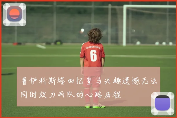 鲁伊科斯塔回忆皇马兴趣遗憾无法同时效力两队的心路历程